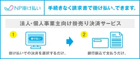 NP掛け払い 手続きなく請求書で掛け払い、できます。 法人・個人事業主向け掛売り決済サービス ①掛け払いでの決済を選択するだけ。 ②銀行振込で支払うだけ。